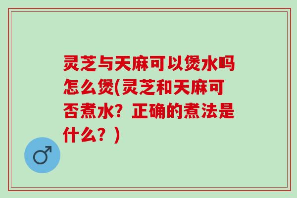 灵芝与天麻可以煲水吗怎么煲(灵芝和天麻可否煮水？正确的煮法是什么？)