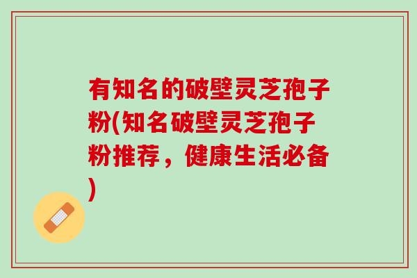 有知名的破壁灵芝孢子粉(知名破壁灵芝孢子粉推荐，健康生活必备)