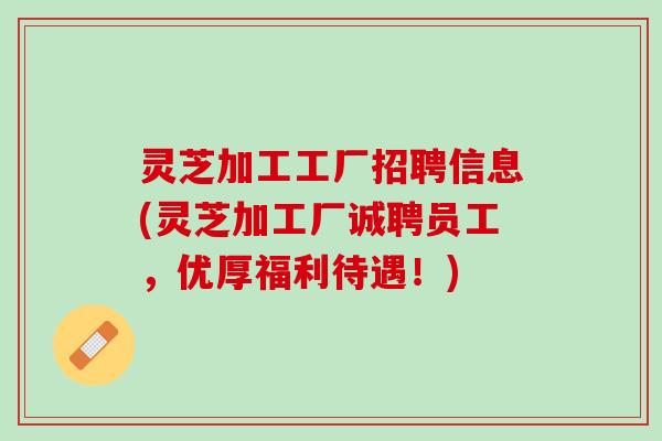 灵芝加工工厂招聘信息(灵芝加工厂诚聘员工，优厚福利待遇！)
