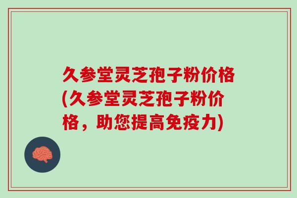 久参堂灵芝孢子粉价格(久参堂灵芝孢子粉价格，助您提高免疫力)