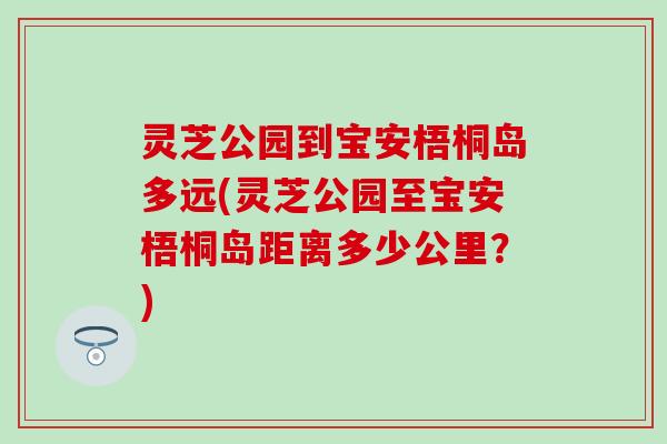 灵芝公园到宝安梧桐岛多远(灵芝公园至宝安梧桐岛距离多少公里？)