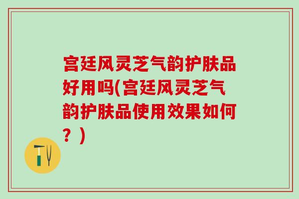 宫廷风灵芝气韵护肤品好用吗(宫廷风灵芝气韵护肤品使用效果如何？)