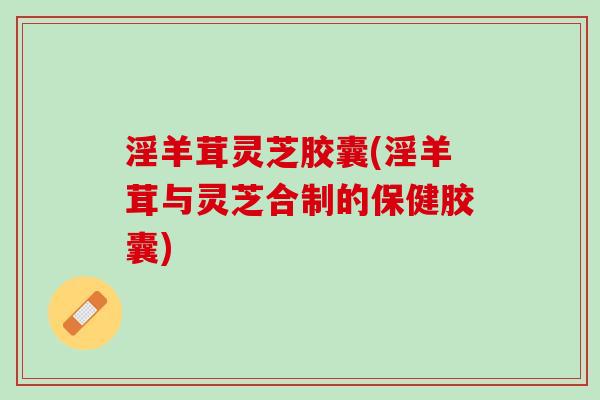 淫羊茸灵芝胶囊(淫羊茸与灵芝合制的保健胶囊)