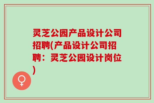 灵芝公园产品设计公司招聘(产品设计公司招聘：灵芝公园设计岗位)