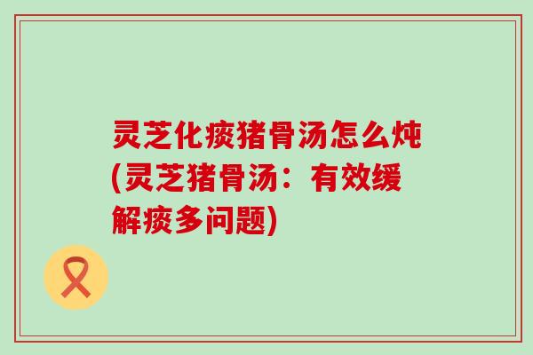 灵芝化痰猪骨汤怎么炖(灵芝猪骨汤：有效缓解痰多问题)