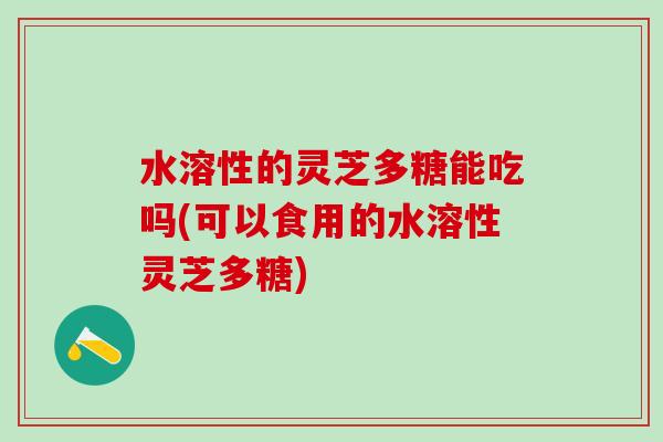 水溶性的灵芝多糖能吃吗(可以食用的水溶性灵芝多糖)