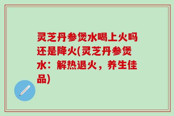 灵芝丹参煲水喝上火吗还是降火(灵芝丹参煲水：解热退火，养生佳品)