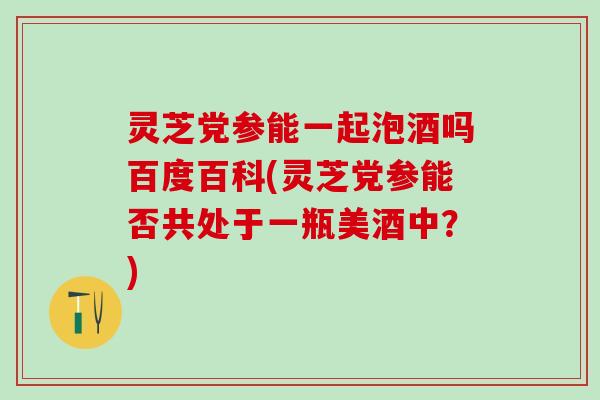 灵芝党参能一起泡酒吗百度百科(灵芝党参能否共处于一瓶美酒中？)