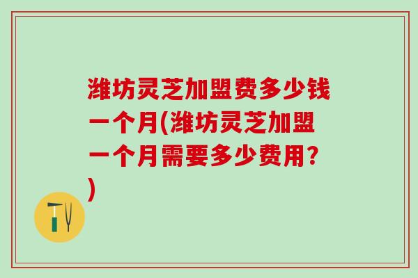 潍坊灵芝加盟费多少钱一个月(潍坊灵芝加盟一个月需要多少费用？)