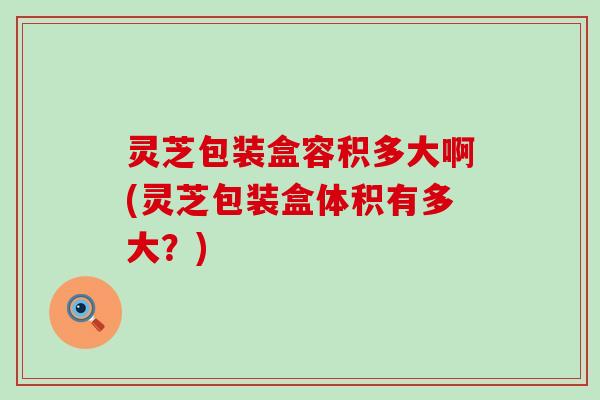 灵芝包装盒容积多大啊(灵芝包装盒体积有多大？)