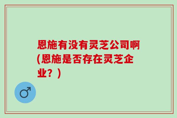 恩施有没有灵芝公司啊(恩施是否存在灵芝企业？)