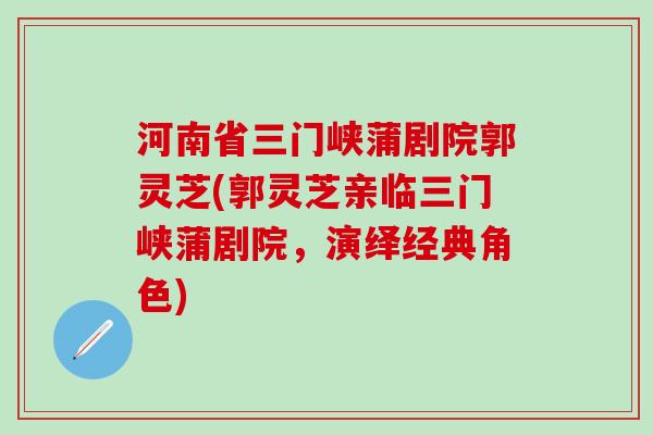 河南省三门峡蒲剧院郭灵芝(郭灵芝亲临三门峡蒲剧院，演绎经典角色)