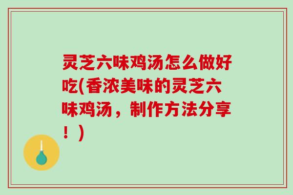 灵芝六味鸡汤怎么做好吃(香浓美味的灵芝六味鸡汤，制作方法分享！)