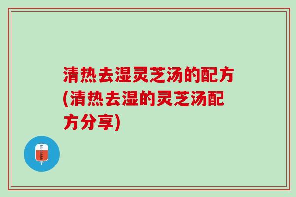 清热去湿灵芝汤的配方(清热去湿的灵芝汤配方分享)