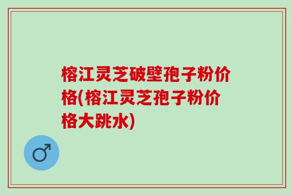 榕江灵芝破壁孢子粉价格(榕江灵芝孢子粉价格大跳水)