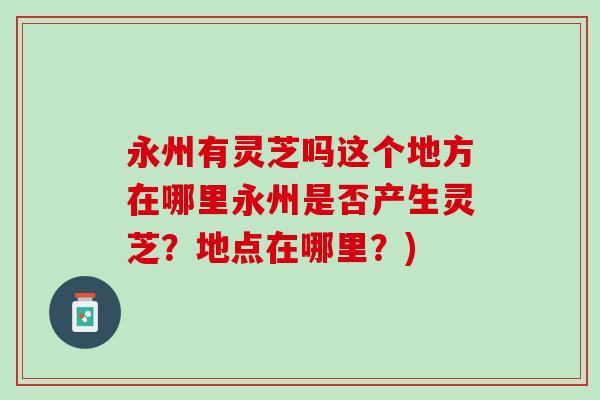 永州有灵芝吗这个地方在哪里永州是否产生灵芝？地点在哪里？)