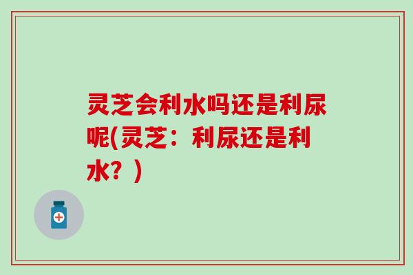 灵芝会利水吗还是利尿呢(灵芝：利尿还是利水？)