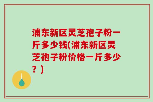 浦东新区灵芝孢子粉一斤多少钱(浦东新区灵芝孢子粉价格一斤多少？)