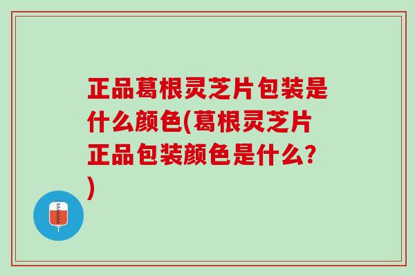 正品葛根灵芝片包装是什么颜色(葛根灵芝片正品包装颜色是什么？)
