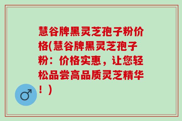 慧谷牌黑灵芝孢子粉价格(慧谷牌黑灵芝孢子粉：价格实惠，让您轻松品尝高品质灵芝精华！)