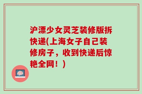 沪漂少女灵芝装修版拆快递(上海女子自己装修房子，收到快递后惊艳全网！)