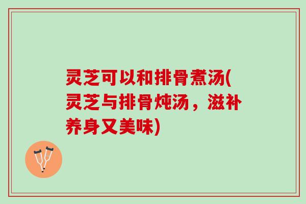 灵芝可以和排骨煮汤(灵芝与排骨炖汤，滋补养身又美味)
