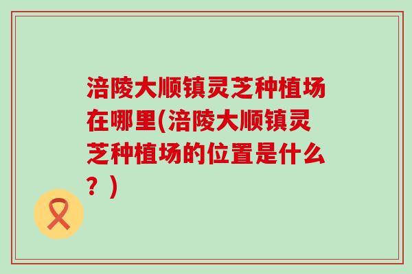涪陵大顺镇灵芝种植场在哪里(涪陵大顺镇灵芝种植场的位置是什么？)
