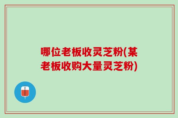哪位老板收灵芝粉(某老板收购大量灵芝粉)