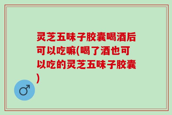 灵芝五味子胶囊喝酒后可以吃嘛(喝了酒也可以吃的灵芝五味子胶囊)