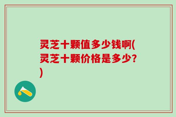 灵芝十颗值多少钱啊(灵芝十颗价格是多少？)