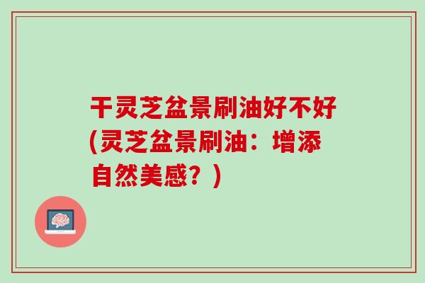 干灵芝盆景刷油好不好(灵芝盆景刷油：增添自然美感？)