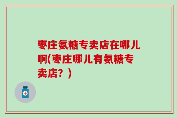 枣庄氨糖专卖店在哪儿啊(枣庄哪儿有氨糖专卖店？)