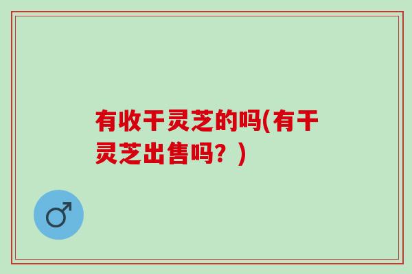 有收干灵芝的吗(有干灵芝出售吗？)