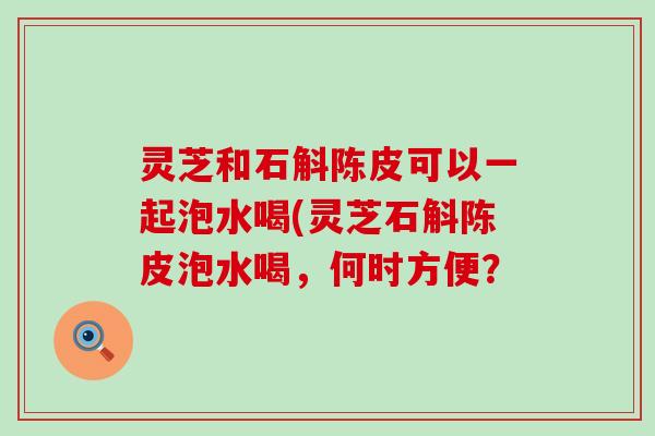 灵芝和石斛陈皮可以一起泡水喝(灵芝石斛陈皮泡水喝，何时方便？