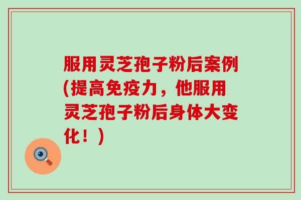 服用灵芝孢子粉后案例(提高免疫力，他服用灵芝孢子粉后身体大变化！)