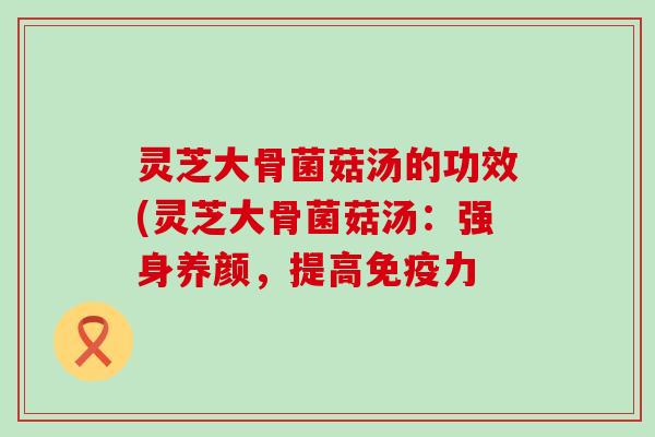 灵芝大骨菌菇汤的功效(灵芝大骨菌菇汤：强身养颜，提高免疫力