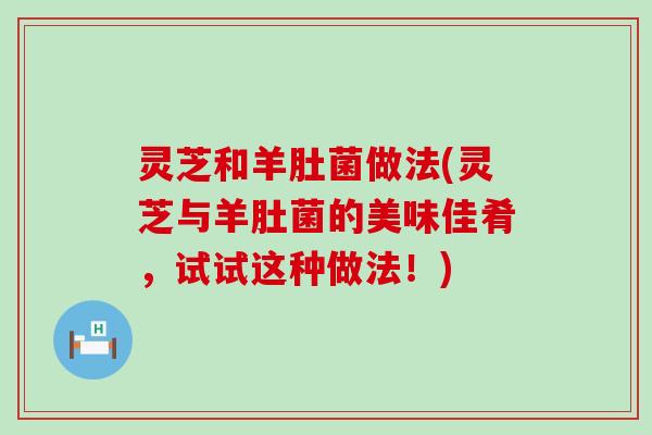 灵芝和羊肚菌做法(灵芝与羊肚菌的美味佳肴，试试这种做法！)