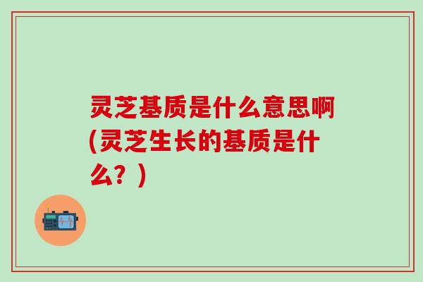 灵芝基质是什么意思啊(灵芝生长的基质是什么？)