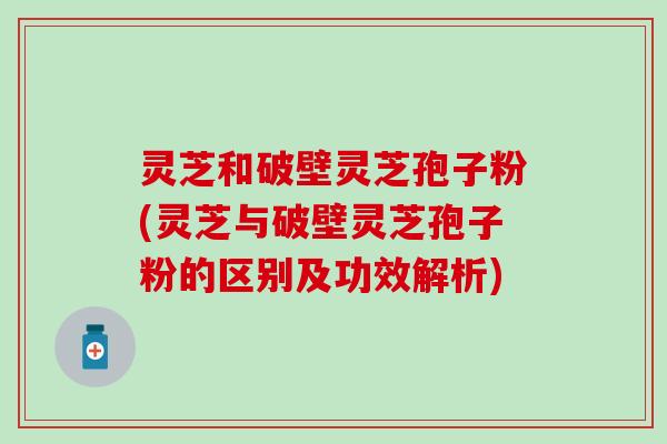 灵芝和破壁灵芝孢子粉(灵芝与破壁灵芝孢子粉的区别及功效解析)