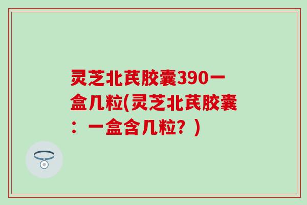 灵芝北芪胶囊390一盒几粒(灵芝北芪胶囊：一盒含几粒？)
