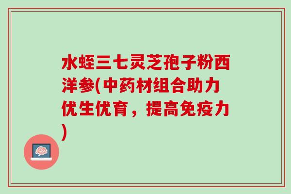 水蛭三七灵芝孢子粉西洋参(中药材组合助力优生优育，提高免疫力)