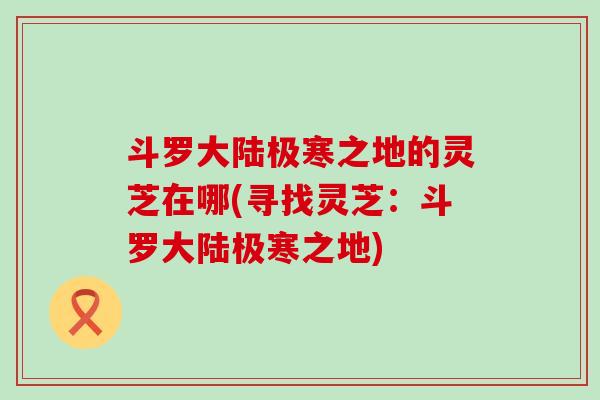 斗罗大陆极寒之地的灵芝在哪(寻找灵芝：斗罗大陆极寒之地)