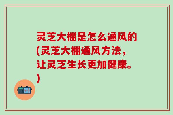 灵芝大棚是怎么通风的(灵芝大棚通风方法，让灵芝生长更加健康。)