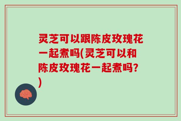 灵芝可以跟陈皮玫瑰花一起煮吗(灵芝可以和陈皮玫瑰花一起煮吗？)
