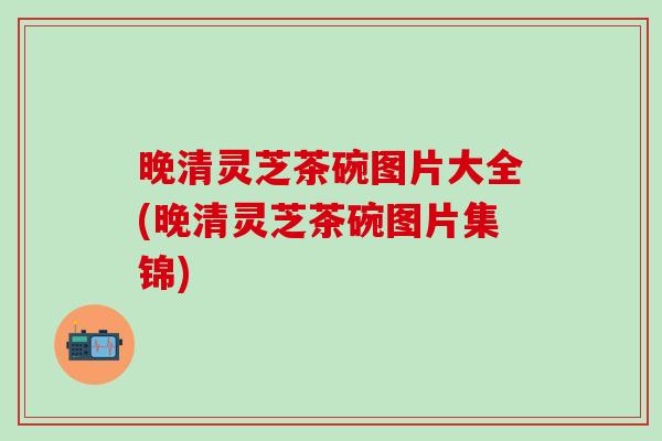 晚清灵芝茶碗图片大全(晚清灵芝茶碗图片集锦)