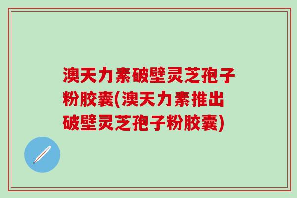 澳天力素破壁灵芝孢子粉胶囊(澳天力素推出破壁灵芝孢子粉胶囊)