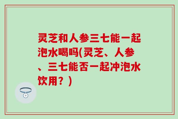 灵芝和人参三七能一起泡水喝吗(灵芝、人参、三七能否一起冲泡水饮用？)