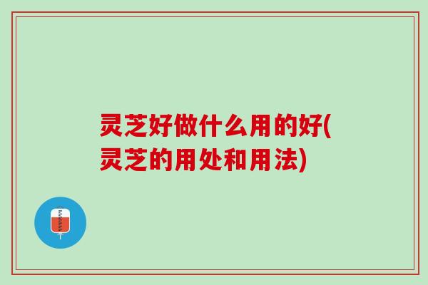 灵芝好做什么用的好(灵芝的用处和用法)