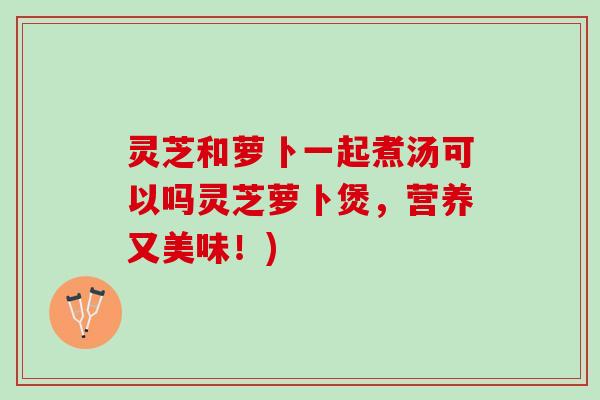 灵芝和萝卜一起煮汤可以吗灵芝萝卜煲，营养又美味！)