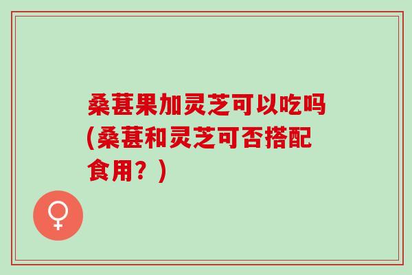 桑葚果加灵芝可以吃吗(桑葚和灵芝可否搭配食用？)